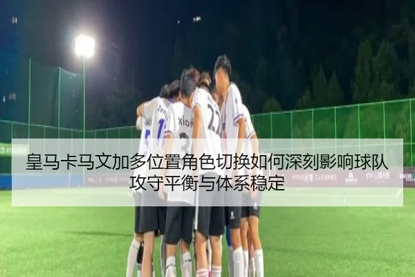 皇马卡马文加多位置角色切换如何深刻影响球队攻守平衡与体系稳定
