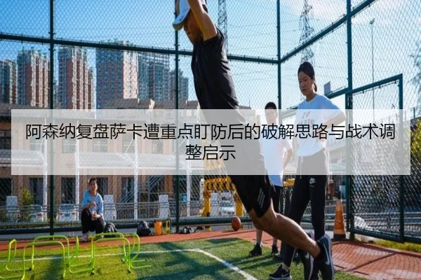 阿森纳复盘萨卡遭重点盯防后的破解思路与战术调整启示