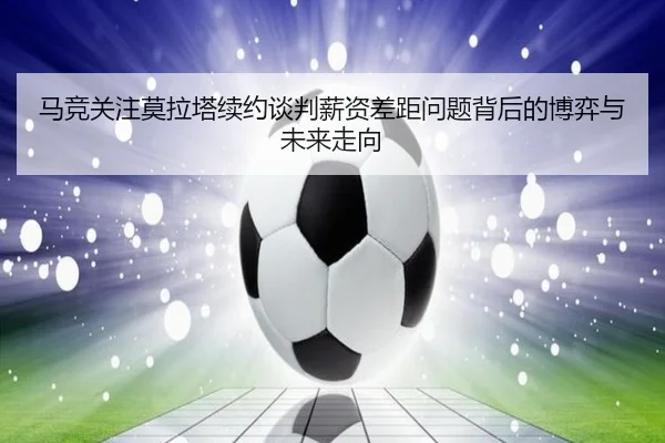 马竞关注莫拉塔续约谈判薪资差距问题背后的博弈与未来走向