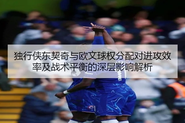 独行侠东契奇与欧文球权分配对进攻效率及战术平衡的深层影响解析