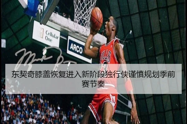 东契奇膝盖恢复进入新阶段独行侠谨慎规划季前赛节奏